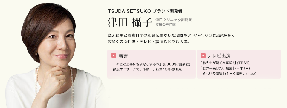 TSUDA SETSUKO ブランド開発者 津田 攝子 臨床経験と皮膚科学の知識を生かした治療やアドバイスには定評があり、数多くの女性誌・テレビ・講演などでも活躍